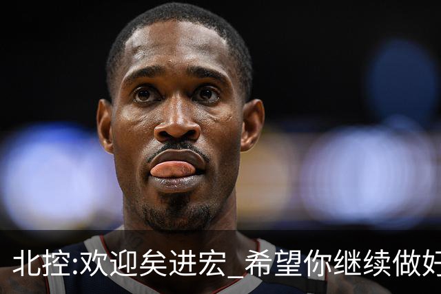 北控:欢迎矣进宏 希望你继续做好篮球推广工作
